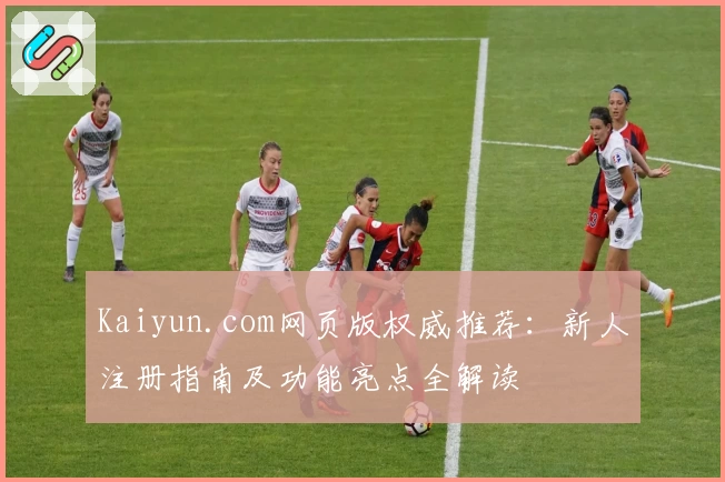 Kaiyun.com网页版权威推荐：新人注册指南及功能亮点全解读