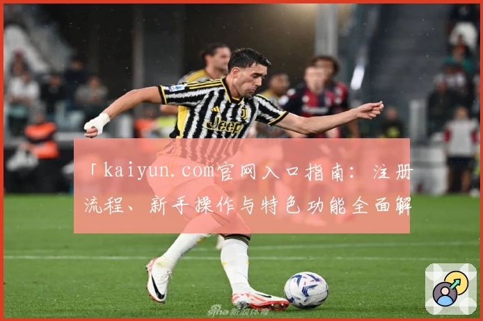 「kaiyun.com官网入口指南：注册流程、新手操作与特色功能全面解析」