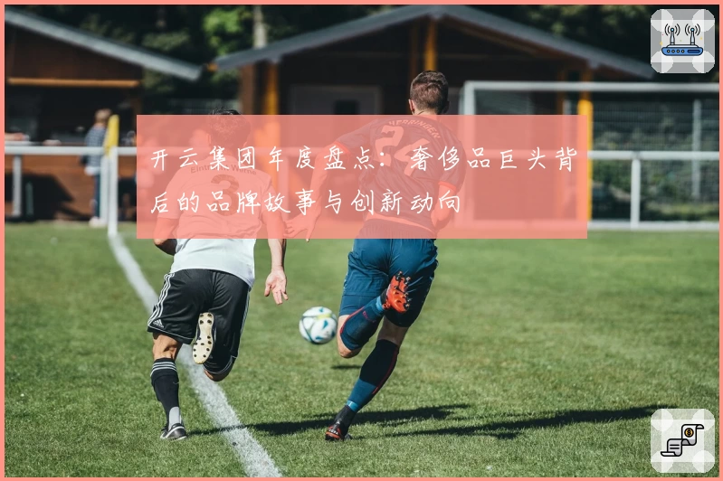 开云集团年度盘点：奢侈品巨头背后的品牌故事与创新动向