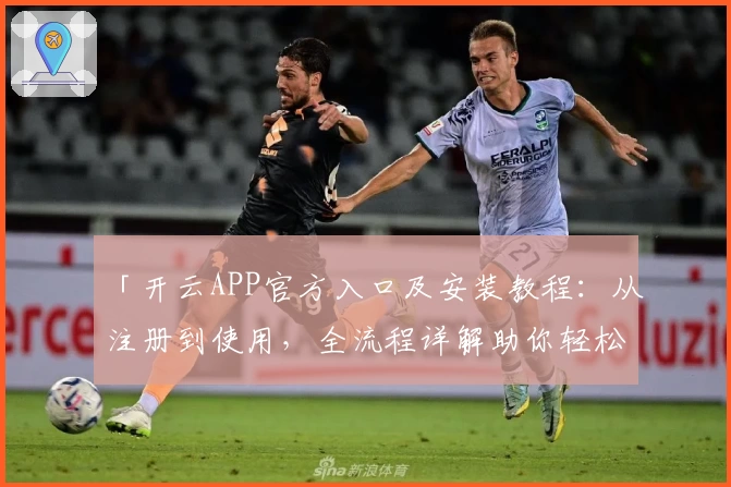 「开云APP官方入口及安装教程：从注册到使用，全流程详解助你轻松上手」