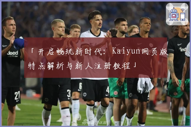 「开启畅玩新时代:Kaiyun网页版特点解析与新人注册教程」