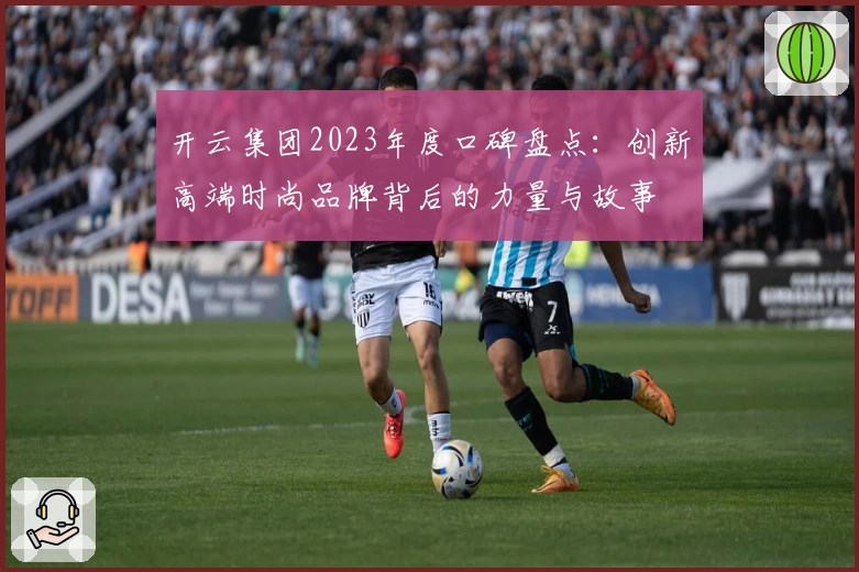 开云集团2023年度口碑盘点：创新高端时尚品牌背后的力量与故事