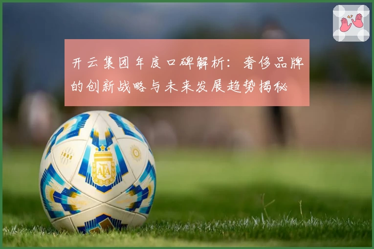 开云集团年度口碑解析：奢侈品牌的创新战略与未来发展趋势揭秘