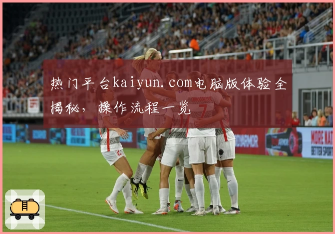 热门平台kaiyun.com电脑版体验全揭秘，操作流程一览