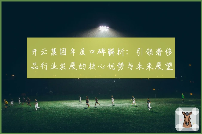 开云集团年度口碑解析：引领奢侈品行业发展的核心优势与未来展望