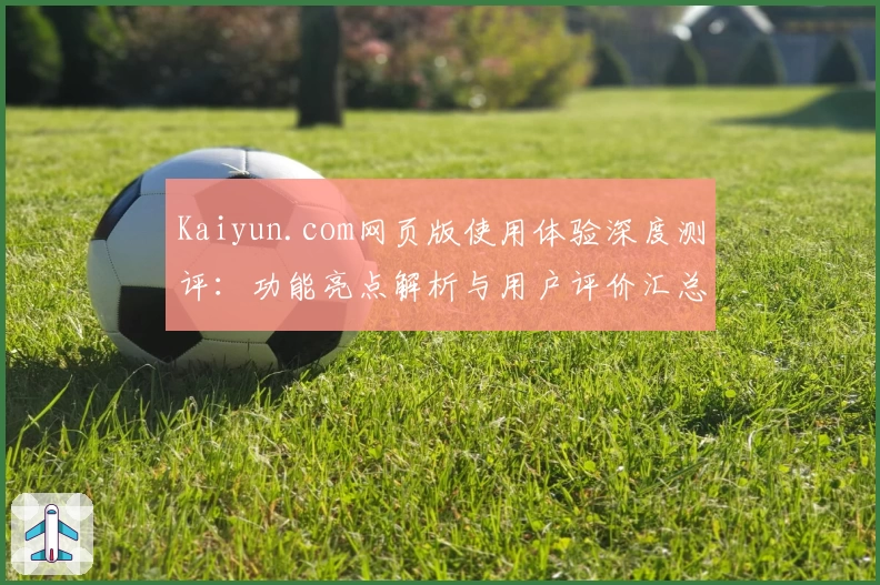 Kaiyun.com网页版使用体验深度测评：功能亮点解析与用户评价汇总
