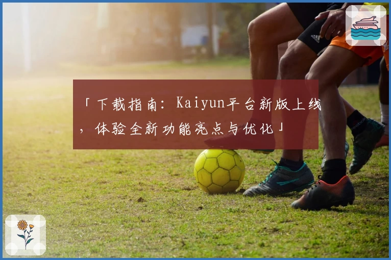 「下载指南：Kaiyun平台新版上线，体验全新功能亮点与优化」